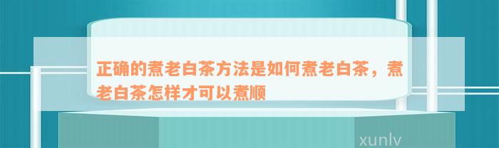 正确的煮老白茶方法是如何煮老白茶，煮老白茶怎样才可以煮顺