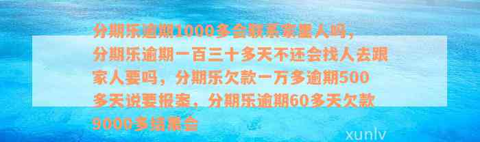 分期乐逾期1000多会联系家里人吗，分期乐逾期一百三十多天不还会找人去跟家人要吗，分期乐欠款一万多逾期500多天说要报案，分期乐逾期60多天欠款9000多结果会