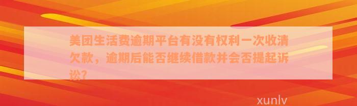 美团生活费逾期平台有没有权利一次收清欠款，逾期后能否继续借款并会否提起诉讼？