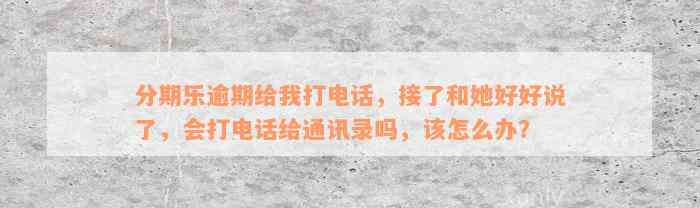 分期乐逾期给我打电话，接了和她好好说了，会打电话给通讯录吗，该怎么办？