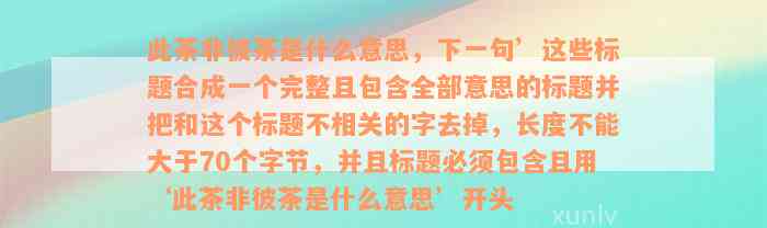 此茶非彼茶是什么意思，下一句’这些标题合成一个完整且包含全部意思的标题并把和这个标题不相关的字去掉，长度不能大于70个字节，并且标题必须包含且用‘此茶非彼茶是什么意思’开头