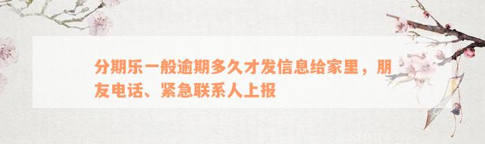 分期乐一般逾期多久才发信息给家里，朋友电话、紧急联系人上报