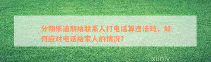 分期乐逾期给联系人打电话算违法吗，如何应对电话给家人的情况？