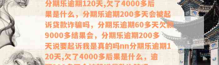 分期乐逾期120天,欠了4000多后果是什么，分期乐逾期200多天会被起诉贷款诈骗吗，分期乐逾期60多天欠款9000多结果会，分期乐逾期200多天说要起诉我是真的吗nn分期乐逾期120天,欠了4000多后果是什么，逾期200多天会被起诉贷款诈骗吗