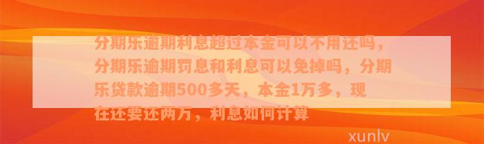 分期乐逾期利息超过本金可以不用还吗，分期乐逾期罚息和利息可以免掉吗，分期乐贷款逾期500多天，本金1万多，现在还要还两万，利息如何计算