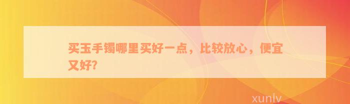 买玉手镯哪里买好一点，比较放心，便宜又好？