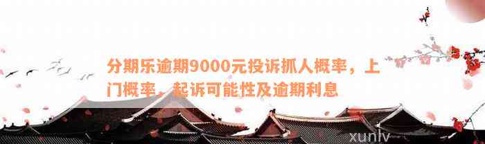 分期乐逾期9000元投诉抓人概率，上门概率，起诉可能性及逾期利息