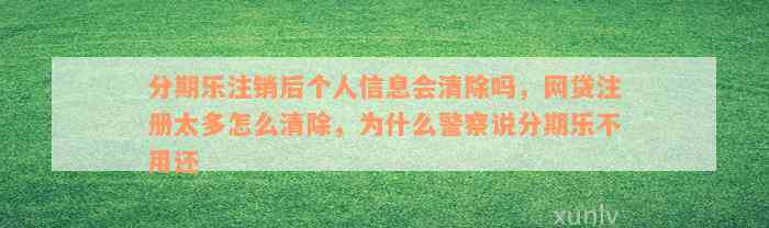 分期乐注销后个人信息会清除吗，网贷注册太多怎么清除，为什么警察说分期乐不用还