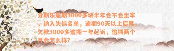 分期乐逾期3000多块半年会不会坐牢，纳入失信名单，逾期90天以上后果，欠款3000多逾期一年起诉，逾期两个月会怎么样？