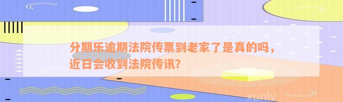 分期乐逾期法院传票到老家了是真的吗，近日会收到法院传讯？