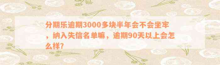 分期乐逾期3000多块半年会不会坐牢，纳入失信名单嘛，逾期90天以上会怎么样？