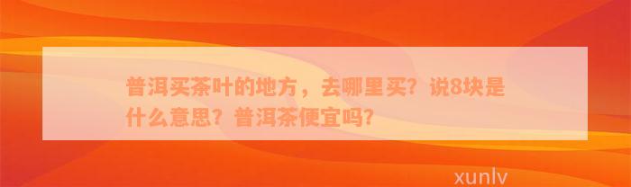 普洱买茶叶的地方，去哪里买？说8块是什么意思？普洱茶便宜吗？