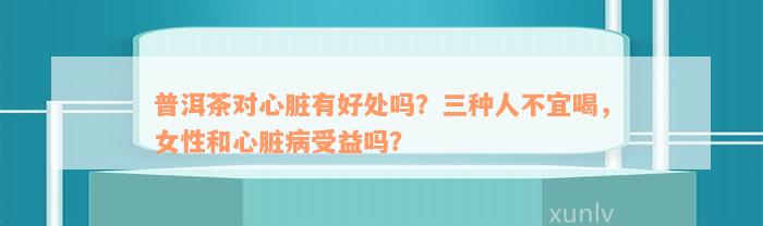 普洱茶对心脏有好处吗？三种人不宜喝，女性和心脏病受益吗？