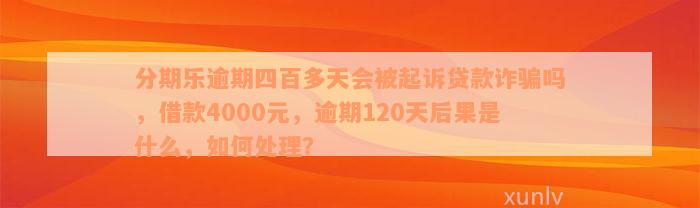 分期乐逾期四百多天会被起诉贷款诈骗吗，借款4000元，逾期120天后果是什么，如何处理？