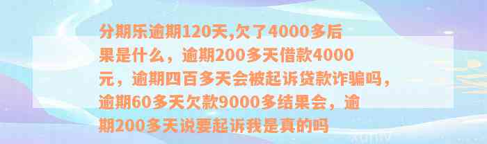 分期乐逾期120天,欠了4000多后果是什么，逾期200多天借款4000元，逾期四百多天会被起诉贷款诈骗吗，逾期60多天欠款9000多结果会，逾期200多天说要起诉我是真的吗