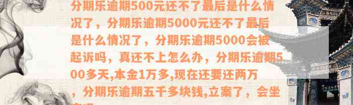 分期乐逾期500元还不了最后是什么情况了，分期乐逾期5000元还不了最后是什么情况了，分期乐逾期5000会被起诉吗，真还不上怎么办，分期乐逾期500多天,本金1万多,现在还要还两万，分期乐逾期五千多块钱,立案了，会坐牢吗