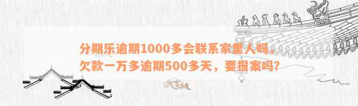 分期乐逾期1000多会联系家里人吗，欠款一万多逾期500多天，要报案吗？