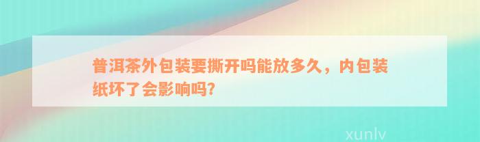 普洱茶外包装要撕开吗能放多久，内包装纸坏了会影响吗？