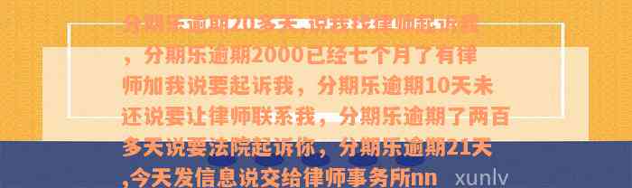 分期乐逾期20多天,说我找律师起诉我，分期乐逾期2000已经七个月了有律师加我说要起诉我，分期乐逾期10天未还说要让律师联系我，分期乐逾期了两百多天说要法院起诉你，分期乐逾期21天,今天发信息说交给律师事务所nn