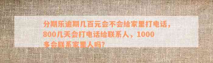 分期乐逾期几百元会不会给家里打电话，800几天会打电话给联系人，1000多会联系家里人吗？