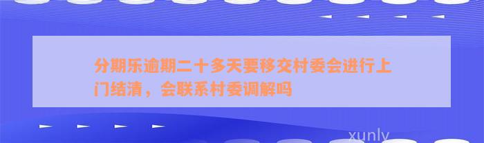 分期乐逾期二十多天要移交村委会进行上门结清，会联系村委调解吗