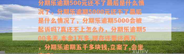 分期乐逾期500元还不了最后是什么情况了，分期乐逾期5000元还不了最后是什么情况了，分期乐逾期5000会被起诉吗?真还不上怎么办，分期乐逾期500多天,本金1万多,现在还要还两万，分期乐逾期五千多块钱,立案了,会坐牢吗？