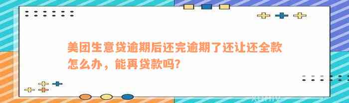 美团生意贷逾期后还完逾期了还让还全款怎么办，能再贷款吗？