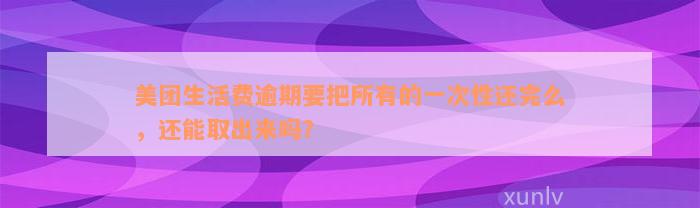 美团生活费逾期要把所有的一次性还完么，还能取出来吗？