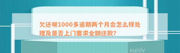 欠还呗1000多逾期两个月会怎么样处理及是否上门要求全额还款？