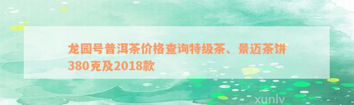 龙园号普洱茶价格查询特级茶、景迈茶饼380克及2018款