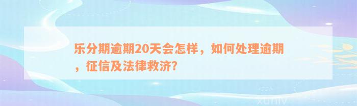 乐分期逾期20天会怎样，如何处理逾期，征信及法律救济？