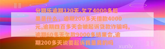 分期乐逾期120天,欠了4000多后果是什么，逾期200多天借款4000元,逾期四百多天会被起诉贷款诈骗吗,逾期60多天欠款9000多结果会,逾期200多天说要起诉我是真的吗