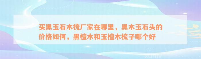 买黑玉石木梳厂家在哪里，黑木玉石头的价格如何，黑檀木和玉檀木梳子哪个好