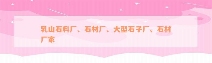 乳山石料厂、石材厂、大型石子厂、石材厂家