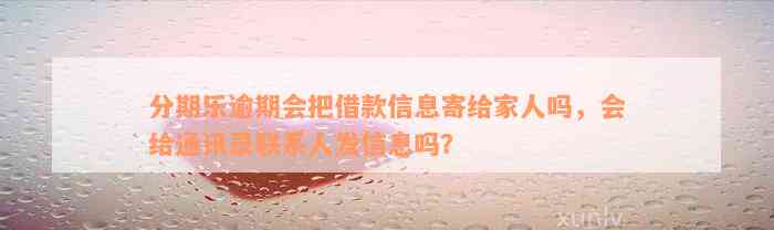 分期乐逾期会把借款信息寄给家人吗，会给通讯录联系人发信息吗？