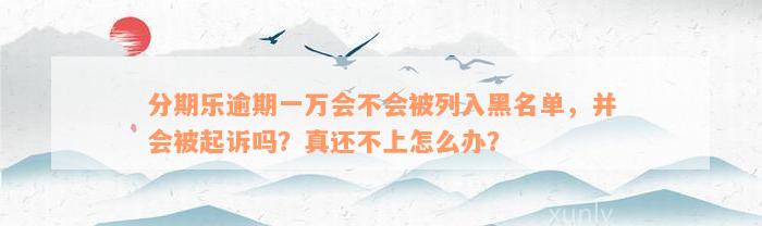 分期乐逾期一万会不会被列入黑名单，并会被起诉吗？真还不上怎么办？