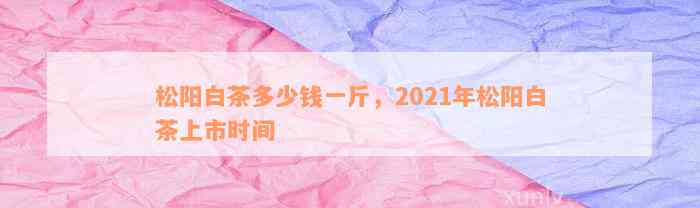 松阳白茶多少钱一斤，2021年松阳白茶上市时间