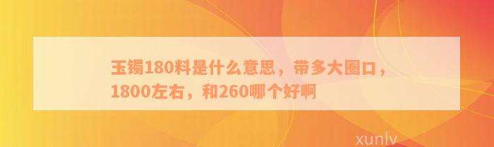 玉镯180料是什么意思，带多大圈口，1800左右，和260哪个好啊