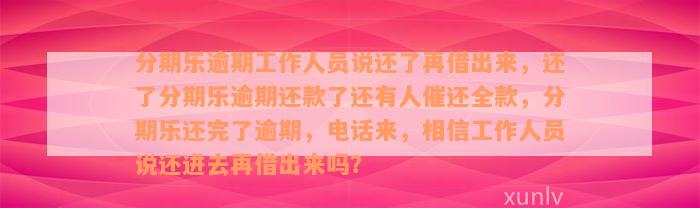 分期乐逾期工作人员说还了再借出来，还了分期乐逾期还款了还有人催还全款，分期乐还完了逾期，电话来，相信工作人员说还进去再借出来吗？