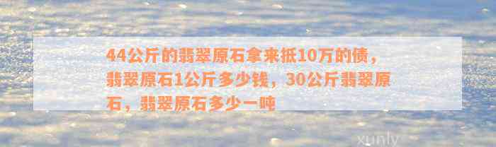 44公斤的翡翠原石拿来抵10万的债，翡翠原石1公斤多少钱，30公斤翡翠原石，翡翠原石多少一吨