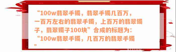 “100w翡翠手镯，翡翠手镯几百万，一百万左右的翡翠手镯，上百万的翡翠镯子，翡翠镯子100块”合成的标题为：“100w翡翠手镯，几百万的翡翠手镯”