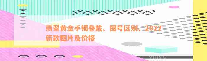 翡翠黄金手镯叠戴、圈号区别、2022新款图片及价格