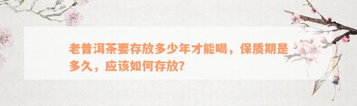 老普洱茶要存放多少年才能喝，保质期是多久，应该如何存放？