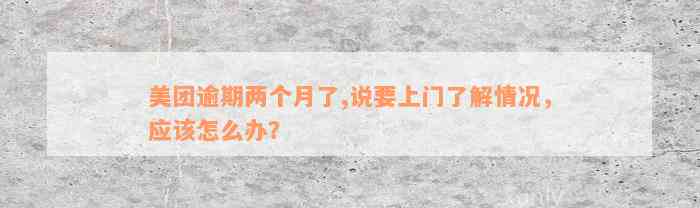 美团逾期两个月了,说要上门了解情况，应该怎么办？