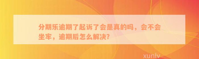 分期乐逾期了起诉了会是真的吗，会不会坐牢，逾期后怎么解决？