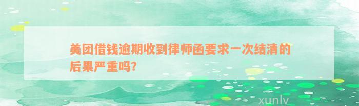 美团借钱逾期收到律师函要求一次结清的后果严重吗？