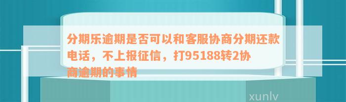 分期乐逾期是否可以和客服协商分期还款电话，不上报征信，打95188转2协商逾期的事情