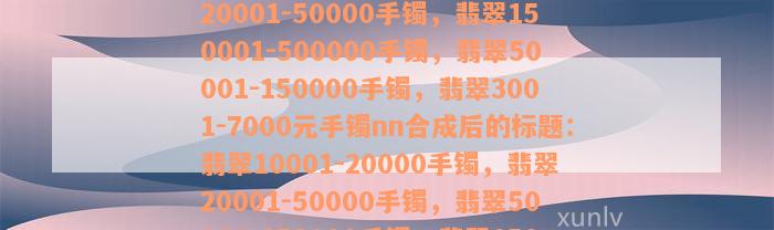 翡翠10001-20000手镯，翡翠20001-50000手镯，翡翠150001-500000手镯，翡翠50001-150000手镯，翡翠3001-7000元手镯nn合成后的标题：翡翠10001-20000手镯，翡翠20001-50000手镯，翡翠50001-150000手镯，翡翠150001-500000手镯