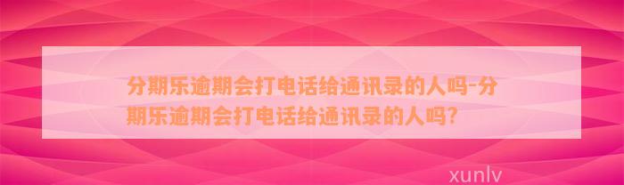 分期乐逾期会打电话给通讯录的人吗-分期乐逾期会打电话给通讯录的人吗?