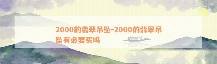 2000的翡翠吊坠-2000的翡翠吊坠有必要买吗